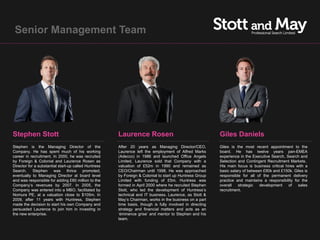 Senior Management Team




Stephen Stott                                         Laurence Rosen                                      Giles Daniels
Stephen is the Managing Director of the               After 20 years as Managing Director/CEO,            Giles is the most recent appointment to the
Company. He has spent much of his working             Laurence left the employment of Alfred Marks        board. He has twelve years pan-EMEA
career in recruitment. In 2000, he was recruited      (Adecco) in 1986 and launched Office Angels         experience in the Executive Search, Search and
by Foreign & Colonial and Laurence Rosen as           Limited. Laurence sold that Company with a          Selection and Contingent Recruitment Markets.
Director for a substantial start-up called Huntress   valuation of £52m in 1990 and remained as           His main focus is business critical hires with a
Search. Stephen         was thrice promoted,          CEO/Chairman until 1998. He was approached          basic salary of between £90k and £150k. Giles is
eventually to Managing Director at board level        by Foreign & Colonial to start up Huntress Group    responsible for all of the permanent delivery
and was responsible for adding £60 million to the     Limited with funding of £5m. Huntress was           practice and maintains a responsibility for the
Company’s revenues by 2007. In 2005, the              formed in April 2000 where he recruited Stephen     overall   strategic   development     of   sales
Company was entered into a MBO, facilitated by        Stott, who led the development of Huntress’s        recruitment.
Nomura PE, at a valuation close to $105m. In          technical and IT business. Laurence, as Stott &
2009, after 11 years with Huntress, Stephen           May’s Chairman, works in the business on a part
made the decision to start his own Company and        time basis, though is fully involved in directing
persuaded Laurence to join him in investing in        strategy and financial matters and acts as an
the new enterprise.                                   ‘éminence grise’ and mentor to Stephen and his
                                                      team.
 