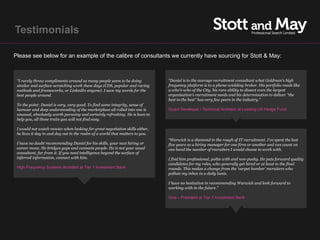 Testimonials

Please see below for an example of the calibre of consultants we currently have sourcing for Stott & May:



 “I rarely throw compliments around as many people seem to be doing            “Daniel is to the average recruitment consultant what Goldman's high
 similar and surface-scratching work these days (CDS, popular and raving       frequency platform is to a phone-wielding broker. His portfolio reads like
 methods and frameworks, or LinkedIn anyone). I save my words for the          a who's-who of the City, his rare ability to dissect even the largest
 best people around.                                                           organisation's recruitment needs and his determination to deliver "the
                                                                               best to the best" has very few peers in the industry.”
 To the point: Daniel is very, very good. To find some integrity, sense of
 humour and deep understanding of the marketplace all rolled into one is       Quant Developer / Technical Architect at Leading UK Hedge Fund
 unusual, absolutely worth pursuing and certainly refreshing. He is keen to
 help you, all those traits you will not find easy.

 I would not watch movies when looking for great negotiation skills either,
 he lives it day in and day out in the realm of a world that matters to you.
                                                                               “Warwick is a diamond in the rough of IT recruitment. I've spent the last
 I have no doubt recommending Daniel for his skills, your next hiring or       five years as a hiring manager for one firm or another and can count on
 career move. He bridges gaps and connects people. He is not your usual        one hand the number of recruiters I would choose to work with.
 consultant, far from it. If you need intelligence beyond the surface of
 inferred information, connect with him.                                       I find him professional, polite with and non-pushy. He puts forward quality
                                                                               candidates for my roles, who generally get hired or at least to the final
 High Frequency Systems Architect at Tier 1 Investment Bank                    rounds. This makes a change from the 'carpet bomber' recruiters who
                                                                               pollute my inbox in a daily basis.

                                                                               I have no hesitation in recommending Warwick and look forward to
                                                                               working with in the future.”

                                                                               Vice – President at Tier 1 Investment Bank
 