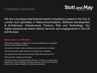 Company Overview


We are a boutique international search consultancy based in the City of
London and specialise in Telecommunications, Software Development
& Architecture, Infrastructure, Finance, Risk and Technology. Our
highly-experienced teams deliver services and engagements in the UK
and Europe.

What makes us different?
•We're lateral thinkers, enabling us to source candidates from synergistic
business and professional areas.
•Our network of higher calibre candidates and contractors is unrivalled.
•We build long-term relationships with our clients and candidates.
•We represent your brand and your needs, often with exclusive terms.
•We're discreet, creative and accurate.
•Our senior team and practice leads all have a minimum of seven years
experience in their specialist recruiting practices and all have achieved
success and industry recognition in previous businesses.
 