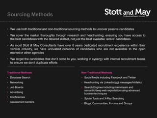 Sourcing Methods

• We use both traditional and non-traditional sourcing methods to uncover passive candidates

• We cover the market thoroughly through research and headhunting, ensuring you have access to
  the best candidates with the desired skillset, not just the best available ‘active’ candidates

• As most Stott & May Consultants have over 6 years dedicated recruitment experience within their
  vertical industry, we have unrivalled networks of candidates who are not available to the open
  market or other agencies

• We target the candidates that don’t come to you, working in synergy with internal recruitment teams
  to ensure we don’t duplicate efforts


Traditional Methods                                   Non-Traditional Methods
• Database Search                                     • Social Media including Facebook and Twitter
• Networking                                          • Headhunting via LinkedIn (not messages/InMails)
• Job Boards                                          • Search Engines including mainstream and
                                                        semantic/deep web exploitation using advanced
• Advertising
                                                        boolean techniques
• Conferences
                                                      • Spider Tools and X-Ray Searching
• Assessment Centers
                                                      • Blogs, Communities, Forums and Groups
 