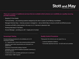There are a number of additional services that are available which enhance our credibility as a quality sourcing
provider including:

• Bespoke CV front sheets
• Technical testing - pre screening questions designed by the client to speed up the filtering of candidates
• Managed Interview Days – Interview process is managed on – site by Stott & May to ensure a smooth and efficient process.
• Currently we fill 89% of jobs worked in this way on a 3:1 interview to placement ratio.
• Working Interviews & Trial Starts .
• Account Manager – providing you with 1 single point of contact.




Screening & Testing                                                      Quality Control Procedures

Formal screening procedures for all candidates prior to CV               These govern the minimum you can expect from us:
submission including:
                                                                         •   Customer satisfaction Initiatives
•   CV, Telephone and or face to face screening (where possible)
                                                                         •   Formal after placement services – for both client and candidate
•   Adapted to each clients requirements and conducted to an
    agreed level
•   Technical or Psychometric testing if required
•   Verification of work permit & additional specialist screening e.g.
    Security clearance
•   2 references for each candidate garnered prior to submission
•   Credit Checks / CRB if required
 