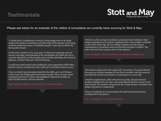 Testimonials

Please see below for an example of the calibre of consultants we currently have sourcing for Stott & May:



 “I rarely throw compliments around as many people seem to be doing            “Daniel is to the average recruitment consultant what Goldman's high
 similar and surface-scratching work these days (CDS, popular and raving       frequency platform is to a phone-wielding broker. His portfolio reads like
 methods and frameworks, or LinkedIn anyone). I save my words for the          a who's-who of the City, his rare ability to dissect even the largest
 best people around.                                                           organisation's recruitment needs and his determination to deliver "the
                                                                               best to the best" has very few peers in the industry.”
 To the point: Daniel is very, very good. To find some integrity, sense of
 humour and deep understanding of the marketplace all rolled into one is       Quant Developer / Technical Architect at Leading UK Hedge Fund
 unusual, absolutely worth pursuing and certainly refreshing. He is keen to
 help you, all those traits you will not find easy.

 I would not watch movies when looking for great negotiation skills either,
 he lives it day in and day out in the realm of a world that matters to you.
                                                                               “Warwick is a diamond in the rough of IT recruitment. I've spent the last
 I have no doubt recommending Daniel for his skills, your next hiring or       five years as a hiring manager for one firm or another and can count on
 career move. He bridges gaps and connects people. He is not your usual        one hand the number of recruiters I would choose to work with.
 consultant, far from it. If you need intelligence beyond the surface of
 inferred information, connect with him.                                       I find him professional, polite with and non-pushy. He puts forward
                                                                               quality candidates for my roles, who generally get hired or at least to the
 High Frequency Systems Architect at Tier 1 Investment Bank                    final rounds. This makes a change from the 'carpet bomber' recruiters who
                                                                               pollute my inbox in a daily basis.

                                                                               I have no hesitation in recommending Warwick and look forward to
                                                                               working with in the future.”

                                                                               Vice – President at Tier 1 Investment Bank
 