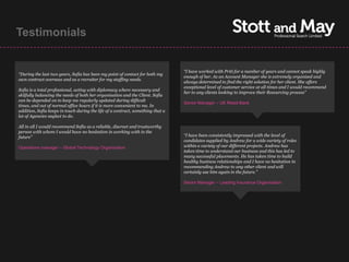 Testimonials


                                                                                 “I have worked with Priti for a number of years and cannot speak highly
“During the last two years, Sofia has been my point of contact for both my
                                                                                 enough of her. As an Account Manager she is extremely organised and
own contract overseas and as a recruiter for my staffing needs.
                                                                                 always determined to find the right solution for her client. She offers
                                                                                 exceptional level of customer service at all times and I would recommend
Sofia is a total professional, acting with diplomacy where necessary and
                                                                                 her to any clients looking to improve their Resourcing process”
skilfully balancing the needs of both her organisation and the Client. Sofia
can be depended on to keep me regularly updated during difficult
                                                                                 Senior Manager – UK Retail Bank
times, and out of normal office hours if it is more convenient to me. In
addition, Sofia keeps in touch during the life of a contract, something that a
lot of Agencies neglect to do.

All in all I would recommend Sofia as a reliable, discreet and trustworthy
person with whom I would have no hesitation in working with in the
future”                                                                          “I have been consistently impressed with the level of
                                                                                 candidates supplied by Andrew for a wide variety of roles
Operations manager – Global Technology Organisation                              within a variety of our different projects. Andrew has
                                                                                 taken time to understand our business and this has led to
                                                                                 many successful placements. He has taken time to build
                                                                                 healthy business relationships and I have no hesitation in
                                                                                 recommending Andrew to any other client and will
                                                                                 certainly use him again in the future.”

                                                                                 Senior Manager – Leading Insurance Organisation
 