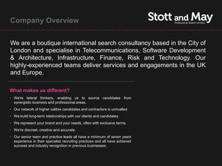 Company Overview


We are a boutique international search consultancy based in the City of
London and specialise in Telecommunications, Software Development
& Architecture, Infrastructure, Finance, Risk and Technology. Our
highly-experienced teams deliver services and engagements in the UK
and Europe.

What makes us different?
• We're lateral thinkers, enabling us to source candidates from
  synergistic business and professional areas.
• Our network of higher calibre candidates and contractors is unrivalled.
• We build long-term relationships with our clients and candidates.
• We represent your brand and your needs, often with exclusive terms.
• We're discreet, creative and accurate.
• Our senior team and practice leads all have a minimum of seven years
  experience in their specialist recruiting practices and all have achieved
  success and industry recognition in previous businesses.
 