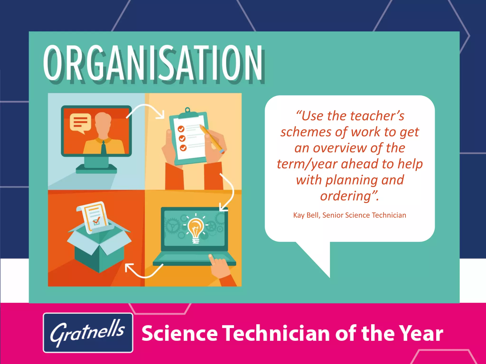 “Use the teacher’s
schemes of work to get
an overview of the
term/year ahead to help
with planning and
ordering”.
Kay Bell, Senior Science Technician
 
