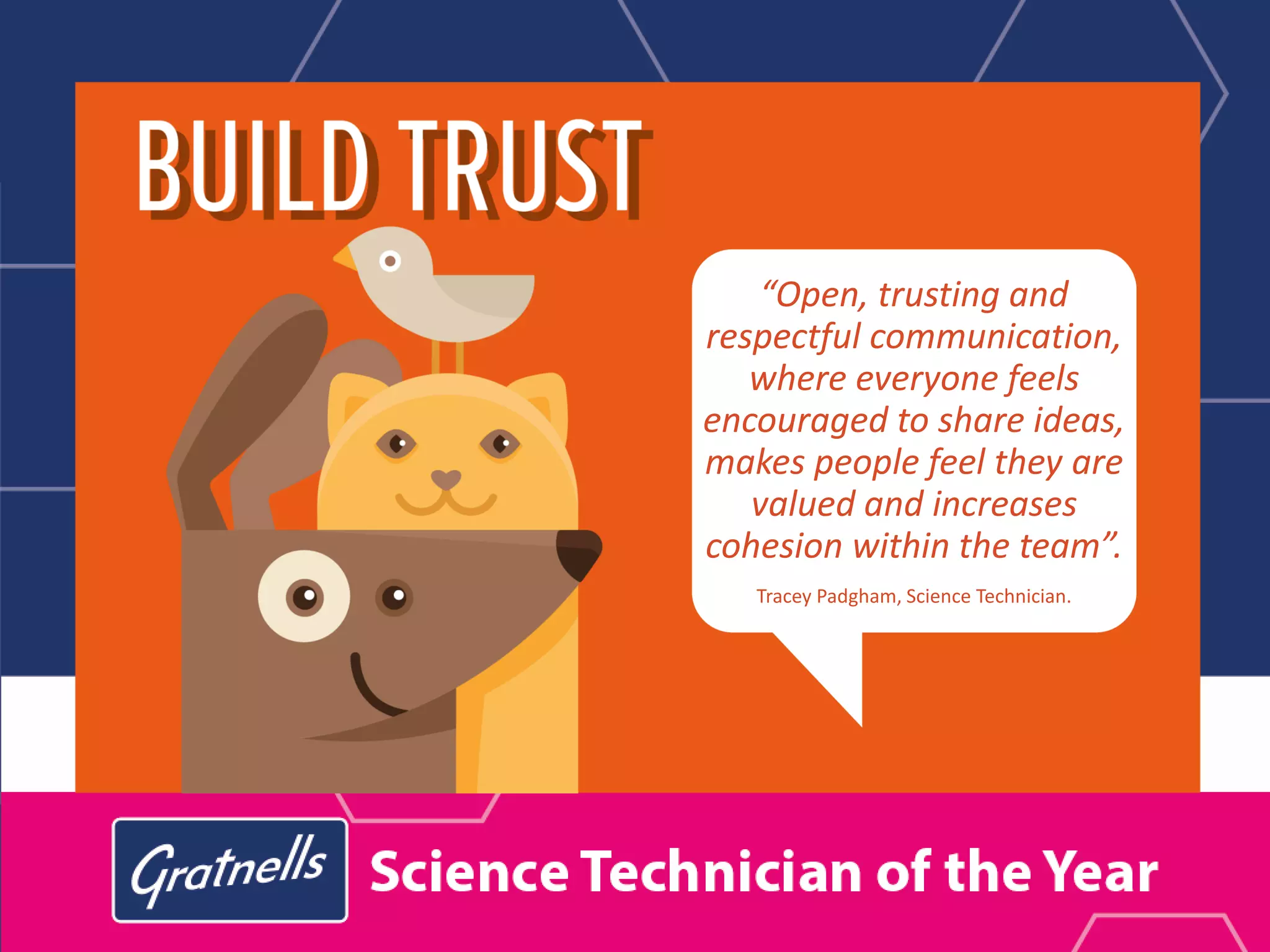 “Open, trusting and
respectful communication,
where everyone feels
encouraged to share ideas,
makes people feel they are
valued and increases
cohesion within the team”.
Tracey Padgham, Science Technician.
 