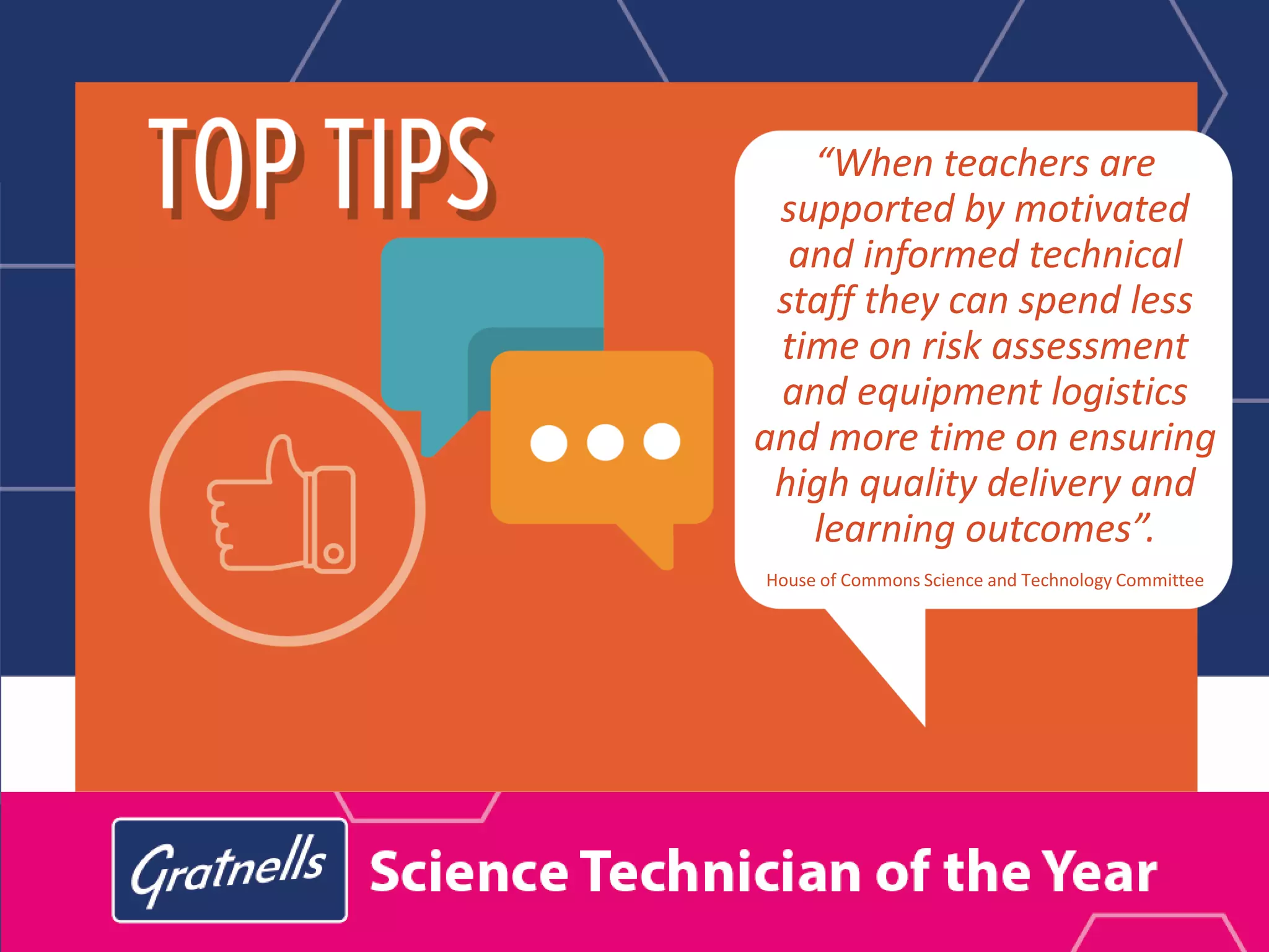 “When teachers are
supported by motivated
and informed technical
staff they can spend less
time on risk assessment
and equipment logistics
and more time on ensuring
high quality delivery and
learning outcomes”.
House of Commons Science and Technology Committee
 