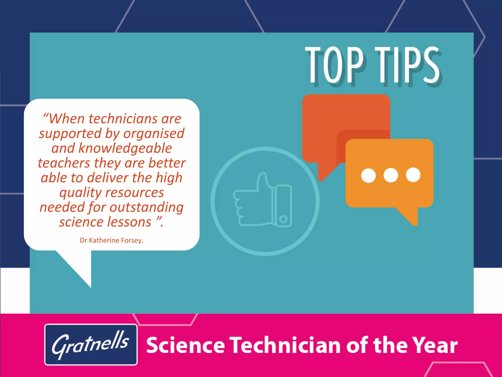 “When technicians are
supported by organised
and knowledgeable
teachers they are better
able to deliver the high
quality resources
needed for outstanding
science lessons.”.
Dr Katherine Forsey.
 