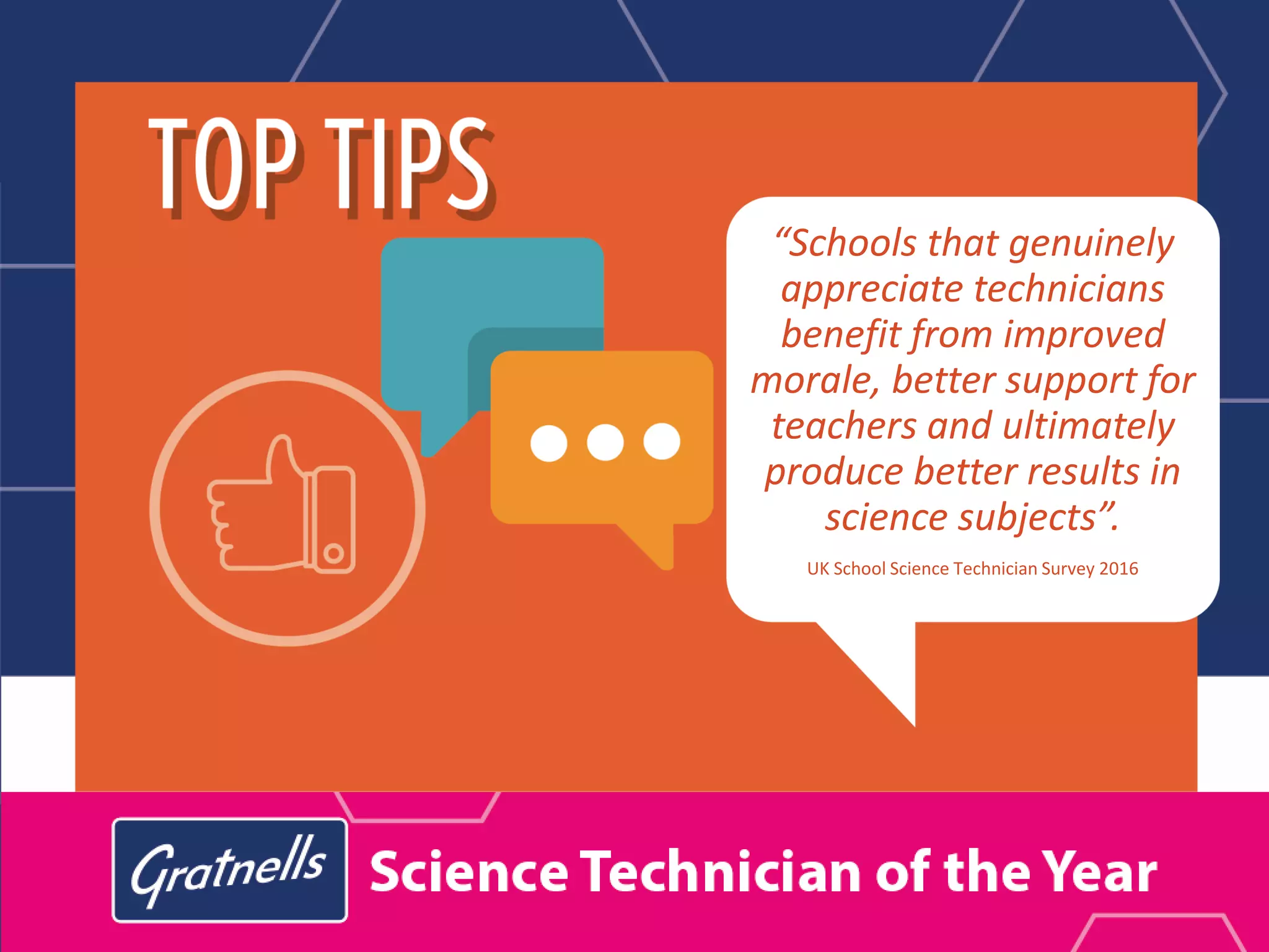 “Schools that genuinely
appreciate technicians
benefit from improved
morale, better support for
teachers and ultimately
produce better results in
science subjects”.
UK School Science Technician Survey 2016
 