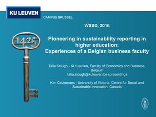 WSSD, 2016
Pioneering in sustainability reporting in
higher education:
Experiences of a Belgian business faculty
Talia Stough - KU Leuven, Faculty of Economics and Business,
Belgium
talia.stough@kuleuven.be (presenting)
Kim Ceulemans - University of Victoria, Centre for Social and
Sustainable Innovation, Canada
 
