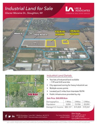 4.43 Acres
4.43 Acres
Available
Available
Glacier Moraine Dr.
Glacier Moraine Dr.
Business Park Circle
Business Park Circle
Progress Ln.
Progress Ln.
Williams Dr.
Williams Dr.
Sold
Sold
North American Fur Auctions
North American Fur Auctions
Industrial Land for Sale
Glacier Moraine Dr., Stoughton, WI
800 W. Broadway, Suite 500 | Madison, WI 53713
608-327-4000 | lee-associates.com/madison
For more information,
please contact:
Blake George
Direct: (608) 327-4019
Cell: (608) 209-9990
bgeorge@lee-associates.com
All information furnished regarding property for sale, rental or financing is from sources deemed reliable, but no warranty or representation is made to the accuracy thereof and same is submitted to
errors, omissions, change of price, rental or other conditions prior to sale, lease or financing or withdrawal without notice. No liability of any kind is to be imposed on the broker herein.
800 W. Broadway, Suite 500 | Madison, WI 53713
608-327-4000 | lee-associates.com/madison
For more information,
please contact:
Blake George
Direct: (608) 327-4019
Cell: (608) 209-9990
bgeorge@lee-associates.com
All information furnished regarding property for sale, rental or financing is from sources deemed reliable, but no warranty or representation is made to the accuracy thereof and same is submitted to
errors, omissions, change of price, rental or other conditions prior to sale, lease or financing or withdrawal without notice. No liability of any kind is to be imposed on the broker herein.
Industrial Land Details
• Two lots of Industrial land available
– 1.99 and 4.43 acre lots
• City approved zoning for heavy Industrial use
• Multiple access points
• Located just 5 miles from Interstate 90/94
• Public infrastructure provided by city
Sale Price: $60,000/Acre
Demographics 1 Miles 3 Miles 5 Miles
Population 3,050 15,958 20,092
Average H.H. Income $80,107 $74,804 $78,061
Hig
hw
ay
51
Hig
hw
ay
51
County Rd. B
County Rd. B
Stoughton
Stoughton
Will
iam
s
Dr.
Will
iam
s
Dr.
Site Area
Site Area
1.99 Acres
1.99 Acres
Available
Available
 