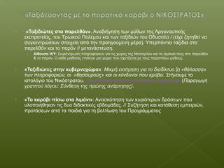  «Ταξιδιώτες στο παρελθόν». Αναδιήγηση των μύθων της Αργοναυτικής
εκστρατείας, του Τρωικού Πολέμου και των ταξιδιών του Οδυσσέα / (είχε ζητηθεί να
συγκεντρώσουν στοιχεία από την προηγούμενη μέρα). Υπερπόντια ταξίδια στο
παρελθόν και το παρόν // μετανάστευση.
› Αίθουσα Η/Υ: Συγκέντρωση πληροφοριών για τις χώρες της Μεσογείου και τα λιμάνια τους στο παρελθόν
& το παρόν. Ο κάθε μαθητής επιλέγει μια χώρα που σχετίζεται με τους παραπάνω μύθους.
 «Ταξιδιώτες στην κυβερνοχώρα»: Μικρή εισήγηση για το διαδίκτυο [η «θάλασσα»
των πληροφοριών, οι «θησαυρούς» και οι κιίνδυνοι που κρύβει. Στήνουμε το
ιστολόγιο του Νικόστρατου. http://nikostratostherinosholeio.blogspot.gr/ (Παραγωγή
γραπτού λόγου: Σύνθεση της πρώτης ανάρτησης).
 «Το καράβι πίσω στο λιμάνι»: Ανασκόπηση των κυριότερων δράσεων που
υλοποιήθηκαν τις δυο διδακτικές εβδομάδες. // Συζήτηση και κατάθεση εμπειριών,
προτάσεων από τα παιδιά για τη βελτίωση του Προγράμματος
 
