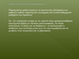  Περιορισμένη χρήση κειμένων σε φωτοτυπίες (δυσφορία των
μαθητών καθώς παρέπεμπαν συνειρμικά στα τυπικά καθημερινά
μαθήματα του σχολείου)
 Για την ουσιαστική επαφή με τον γραπτό λόγο χρησιμοποιήθηκαν
λογοτεχνικά βιβλία με πλούσια εικονογράφηση, τα οποία
αποτέλεσαν τη βάση για να διαβάσουν, να καλλιεργηθεί η
αισθητική τους αντίληψη μέσα από την εικονογράφηση και να
μυηθούν στην ανάγνωση και τη βιβλιοφιλία.
 