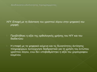 Η/Υ: Επαφή με τη διάσταση του γραπτού λόγου στην ψηφιακή του
μορφή.
 Προβλήθηκε η αξία της ορθολογικής χρήσης του Η/Υ και του
διαδικτύου
 Η επαφή με τα ψηφιακά κείμενα και τις δυνατότητες άντλησης
πληροφοριών λειτούργησε διαδραστικά για τη χρήση του έντυπου
γραπτού λόγου, ενώ δεν υποβαθμίστηκε η αξία του χειρόγραφου
κειμένου
 