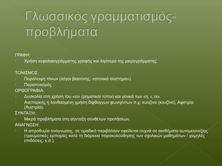 ΓΡΑΦΗ:
 Χρήση κεφαλαιογράμματης γραφής και λιγότερο της μικρογράμματης.
ΤΟΝΙΣΜΟΣ:
 Παράλειψη τόνων (λόγοι βιασύνης, «ατονικό σύστημα»).
 Παρατονισμός
ΟΡΘΟΓΡΑΦΙΑ:
 Δυσκολία στη χρήση του «ει» (ρηματικοί τύποι) και γενικά των «η, ι, οι».
 Ανεπαρκής ή λανθασμένη χρήση δίφθογγων φωνηέντων π.χ: κυοζίνα (κουζίνα), Αφστρία
(Αυστρία).
ΣΥΝΤΑΞΗ:
 Μικρά προβλήματα στη σύνταξη σύνθετων προτάσεων.
ΑΝΑΓΝΩΣΗ:
 Η απροθυμία ανάγνωσης σε ομαδικό περιβάλλον οφείλεται συχνά σε αισθήματα αυτομειονεξίας
(τραυματικές εμπειρίες κατά τη διάρκεια παρακολούθησης των σχολικών μαθημάτων / χαμηλές
επιδόσεις, κ.ά.).
 