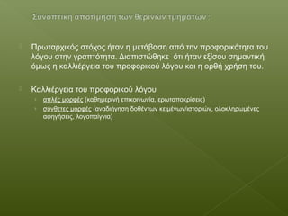  Πρωταρχικός στόχος ήταν η μετάβαση από την προφορικότητα του
λόγου στην γραπτότητα. Διαπιστώθηκε ότι ήταν εξίσου σημαντική
όμως η καλλιέργεια του προφορικού λόγου και η ορθή χρήση του.
 Καλλιέργεια του προφορικού λόγου
› απλές μορφές (καθημερινή επικοινωνία, ερωταποκρίσεις)
› σύνθετες μορφές (αναδιήγηση δοθέντων κειμένων/ιστοριών, ολοκληρωμένες
αφηγήσεις, λογοπαίγνια)
 