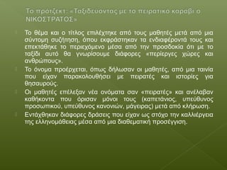  Το θέμα και ο τίτλος επιλέχτηκε από τους μαθητές μετά από μια
σύντομη συζήτηση, όπου εκφράστηκαν τα ενδιαφέροντά τους και
επεκτάθηκε το περιεχόμενο μέσα από την προσδοκία ότι με το
ταξίδι αυτό θα γνωρίσουμε διάφορες «περίεργες χώρες και
ανθρώπους».
 Το όνομα προέρχεται, όπως δήλωσαν οι μαθητές, από μια ταινία
που είχαν παρακολουθήσει με πειρατές και ιστορίες για
θησαυρούς.
 Οι μαθητές επέλεξαν νέα ονόματα σαν «πειρατές» και ανέλαβαν
καθήκοντα που όρισαν μόνοι τους (καπετάνιος, υπεύθυνος
προσωπικού, υπεύθυνος κανονιών, μάγειρας) μετά από κλήρωση.
 Εντάχθηκαν διάφορες δράσεις που είχαν ως στόχο την καλλιέργεια
της ελληνομάθειας μέσα από μια διαθεματική προσέγγιση.
 