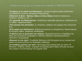  «Οι χάρτες με τα νησιά των θησαυρών»: κατασκευή χάρτη/ χρήση αξιοποίηση
γεωγραφικών γνώσεων (προφορική παρουσίαση)
 «Θάλασσα & Αλάτι : Βρίσκω λέξεις κι άλλες λέξεις» [εύρεση παράγωγων,
σύνθετων, αντίθετων, κλπ . ]
 «Το τραγούδι του Νικόστρατου» Αναζητούμε τραγούδια σχετικά με τη θάλασσα και
τα ταξίδια. / Δραματοποίηση
 «Ένα μήνυμα στο μπουκάλι»: οι «πειρατές» γράφουν ένα γράμμα στην οικογένειά
τους .
 «Στην χώρα των αλλότονων». Ανάγνωση κειμένου με εσκεμμένους παρατονισμούς.
Εντοπισμός λαθών. Διόρθωση. Αναδιήγηση.
 «Τι βλέπω από το φινιστρίνι του πλοίου»: Χρησιμοποιώντας τα παράθυρα της
τάξης σαν φινιστρίνια περιγράφουν τι βλέπουν [άσκηση παρατηρητικότητας /
ικανοτήτων περιγραφής].
 «Ναυαγοί σε ένα νησί»: Οι μαθητές διάλεγουν από ένα χάρτη και ως ναυαγοί εκεί
πρέπει να αντιμετωπίσουν τις δυσκολίες επιβίωσης.
 «Ο ελεύθερος χρόνος στο νησί.» Με αφορμή δυο σκηνές από την ταινία «Ο
Ναυαγός» παίζουμε τρίλιζα, ναυμαχία και κρεμάλα [μόνο λέξεις από ζώα και φυτά
που μπορεί να συναντήσουμε στο ερημικό νησί]

 