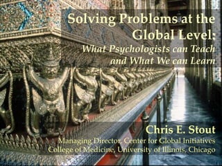 Solving Problems at the
Global Level:
What Psychologists can Teach
and What We can Learn

Chris E. Stout
Managing Director, Center for Global Initiatives
College of Medicine, University of Illinois, Chicago

 