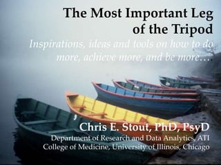 The Most Important Leg
of the Tripod
Inspirations, ideas and tools on how to do
more, achieve more, and be more….

Chris E. Stout, PhD, PsyD
Department of Research and Data Analytics, ATI
College of Medicine, University of Illinois, Chicago

 