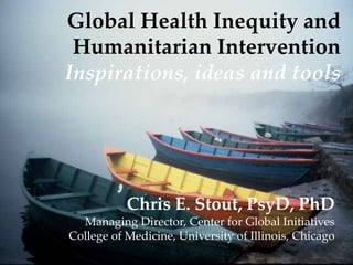 Global Health Inequity and
Humanitarian Intervention
Inspirations, ideas and tools

Chris E. Stout, PsyD, PhD
Managing Director, Center for Global Initiatives
College of Medicine, University of Illinois, Chicago

 