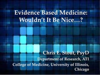 Evidence Based Medicine:
Wouldn’t It Be Nice…?
Chris E. Stout, PsyD
Department of Research, ATI
College of Medicine, University of Illinois,
Chicago
 