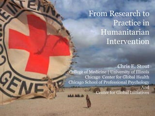 Chris E. Stout
College of Medicine | University of Illinois
Chicago Center for Global Health
Chicago School of Professional Psychology
And
Center for Global Initiatives
From Research to
Practice in
Humanitarian
Intervention
 