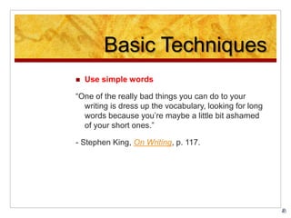 Basic Techniques
 Use simple words
“One of the really bad things you can do to your
writing is dress up the vocabulary, looking for long
words because you’re maybe a little bit ashamed
of your short ones.”
- Stephen King, On Writing, p. 117.
 