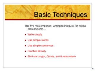 Basic Techniques
The five most important writing techniques for media
professionals…
 Write simply
 Use simple words
 Use simple sentences
 Practice Brevity
 Eliminate Jargon, Clichés, and Bureaucratese
 
