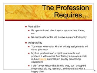 The Profession
Requires…
 Versatility
 Be open-minded about topics, approaches, ideas,
etc.
 No successful writer will survive as a one-trick pony
 Adaptability
 You never know what kind of writing assignments will
come your way
 My first ‘professional’ project was to write and
produce a video about how factory employees could
reduce listeria outbreaks in poultry processing
equipment
 I didn’t even know what listeria was, but I accepted
the project, did my research, and wound up with a
happy client
 
