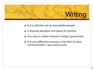 Writing
 It is a skill that can be learned/developed
 It requires discipline and desire to improve
 You have a vested interest in being a good writer
 It is very difficult to succeed in the field of mass
communication if you cannot write
 