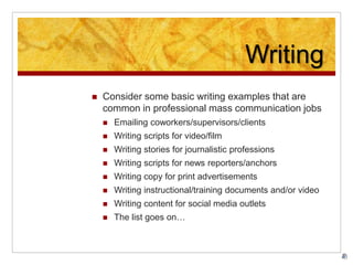 Writing
 Consider some basic writing examples that are
common in professional mass communication jobs
 Emailing coworkers/supervisors/clients
 Writing scripts for video/film
 Writing stories for journalistic professions
 Writing scripts for news reporters/anchors
 Writing copy for print advertisements
 Writing instructional/training documents and/or video
 Writing content for social media outlets
 The list goes on…
 