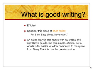 What is good writing?
 Efficient
 Consider this piece of flash fiction:
“For Sale. Baby shoes. Never worn.”
 An entire story is told above with six words. We
don’t have details, but this simple, efficient set of
words is far easier to follow compared to the quote
from Harry Frankfurt on the previous slide.
 