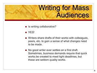 Writing for Mass
Audiences
 Is writing collaborative?
 YES!
 Writers share drafts of their works with colleagues,
peers, etc. to gain a sense of what changes need
to be made.
 No good writer ever settles on a first draft.
Sometimes, business demands require that quick
works be created to meet tight deadlines, but
these are seldom quality works.
 