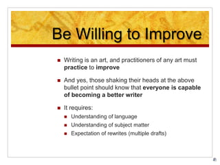 Be Willing to Improve
 Writing is an art, and practitioners of any art must
practice to improve
 And yes, those shaking their heads at the above
bullet point should know that everyone is capable
of becoming a better writer
 It requires:
 Understanding of language
 Understanding of subject matter
 Expectation of rewrites (multiple drafts)
 