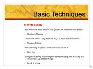 Basic Techniques
 Write simply
“You will either step forward into growth, or backward into safety.”
- Abraham Maslow
“I have not failed. I’ve just found 10,000 ways that don’t work.”
- Thomas Edison
“The best way to predict the future is to create it.”
- Alan Kay
“Everyone is trying to accomplish something big, not realizing that
life is made up of little things.”
- Frank A. Clark
 