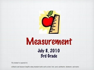 Measurement July 8, 2010 3rd Grade The student is expected to:  estimate and measure lengths using standard units such as inch, foot, yard, centimeter, decimeter, and meter. 