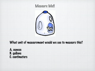 What unit of measurement would we use to measure this? A, ounces B. gallons C. centimeters Measure Me!! 