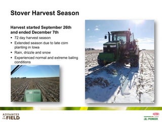 Stover Harvest Season
Harvest started September 26th
and ended December 7th
 72 day harvest season
 Extended season due to late corn
planting in Iowa
 Rain, drizzle and snow
 Experienced normal and extreme baling
conditions

 