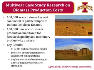 Multiyear Case Study Research on
Biomass Production Costs
• 100,000 ac corn stover harvest
conducted in partnership with
DuPont Cellulosic Ethanol.
• 160,000 tons of corn stover
production monitored for
feedstock quality and machinery
productivity analysis.
• Key Results:
– In depth technoeconomic model
– Selection of optimized harvest
equipment configurations
– Implementation of technology to
directly target cost reduction
strategies
Agricultural and Biosystems Engineering

 