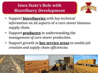 Iowa State’s Role with
Biorefinery Development
• Support biorefineries with key technical
information on all aspects of a corn stover biomass
supply chain.
• Support producers in understanding the
management of corn stover production.
• Support growth in key service areas to enable job
creation and supply chain efficiencies.

Agricultural and Biosystems Engineering

 
