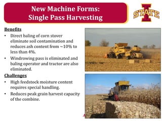 New Machine Forms:
Single Pass Harvesting
Benefits
• Direct baling of corn stover
eliminate soil contamination and
reduces ash content from ~10% to
less than 4%.
• Windrowing pass is eliminated and
baling operator and tractor are also
eliminated.
Challenges
• High feedstock moisture content
requires special handling.
• Reduces peak grain harvest capacity
of the combine.
Agricultural and Biosystems Engineering

 