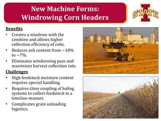 New Machine Forms:
Windrowing Corn Headers
Benefits
• Creates a windrow with the
combine and allows higher
collection efficiency of cobs.
• Reduces ash content from ~10%
to ~7%.
• Eliminates windrowing pass and
maximizes harvest collection rate.
Challenges
• High feedstock moisture content
requires special handling.
• Requires close coupling of baling
systems to collect feedstock in a
timeline manner.
• Complicates grain unloading
logistics.
Agricultural and Biosystems Engineering

 