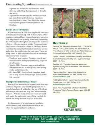 captures and assimilates nutrients and water
allowing added help during periods of drought
and stress.
• Mycorrhizae excrete specific antibiotics which
can immobilize and kill disease organisms
entering the root zone. This allows for a more
disease/pathogen resistant environment for
the plant.
Forms of Mycorrhizae:
Mycorrhizae can be fully described in the two ways
it initiates the relationship with its hosts plant. Arbus-
cular mycorrhizael fungi (intercellular) also known as
AM fungi benefit the plant by penetrating or entering
the cortical cells of the plant resulting in the increased
efficiency of water/nutrient uptake. Ectomicorrhizael
fungi (extracellular) also known as EM fungi do not
penetrate the root cortex but rather intertwine around
and within the root forming the root mass. There are
many forms in which mycorrhizae can be introduced
into your fertility program:
• Powdered seed coating- Enhances growth and
seed resistance during venerable early stages of
development.
• Soluber M.F.- Promotes root growth at higher
concentrations and is mainly used with rooting
media and potting soils.
• Gel form M.F.- Used to limit transplant shock
and to help recover from drought periods reduc-
ing watering.
Incorporate mycorrhizae today:
Research has proven the incorporation of these my-
corrhizae fungi into your fertility program to be ex-
tremely beneficial. It will reduce the use of fertilizer,
add drought tolerance and help fend off detrimental
diseases. With the many obstacles we are all faced
with today the addition of mycorrhizae can help di-
minish the rising stress of ascetical perfection.
Seed treatments of mycorrhizae are available.
Please contact your Stover representative or our
office for recommendations and costs.
References:
Gemma, JN. "Mycorrhizal fungi in Turf.." COPYRIGHT
PATON FERTILIZERS. (2005): 1-6. Print. Hardie, K.
"The Influence of VAM on Groth and Water Relations."
Phosphate Deficient Soil 1981: 599-607. Print.
Landis, Thomas. "Smart Seed - Working with Nature
to Create Vigorous, Healthy Turf." MycroAdvantage
2007: 1-4. Print.
Tarafdar, J.C. "The role of vesicular arbuscular
mycorrhizal fungi on." Central Arid Zone Research
2007: 1-7. Print.
"Mycorrhizae App." Mycorrhizal Applications.
Myco Apply Products, n.d. Web. 23 Sep 2010.
www.mycorrhizae.com
"Adding Life to Soil." Mycorrhizae Inoculants. Bio
Organics Inc., n.d. Web. 23 Sep 2010.
www.bio-organics.com
Davis, Fred. "Mycorrhizal Effects on Host Plant
Physiology." Davis Research Page n. pag. Web. 23
Sep 2010.
Understanding Mycorrhizae Continued from previous page
1415 East 6th Street • P.O. Box 21488 • Los Angeles, California 90021
Phone: (213) 626-9668 • Toll-Free: (800) 621-0315 • Fax: (213) 626-4920
www.stoverseed.com
 