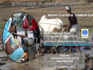 STOVES & BIOCHAR MEANS TO ACHIEVE  COMMON GOALS Dr. N. SaiBhaskarReddy Chief Executive Officer [CEO],  GEOECOLOGY ENERGY ORGANISATION [GEO]  http://e-geo.org | saibhaskarnakka@gmail.com NABARD  WATERSHED PROJECTS  PIAS MEETING 17 September 2011 