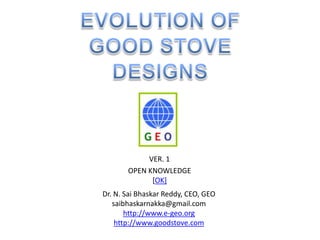 EVOLUTION OF  GOOD STOVE DESIGNS VER. 1 OPEN KNOWLEDGE [OK] Dr. N. Sai Bhaskar Reddy, CEO, GEO saibhaskarnakka@gmail.com http://www.e-geo.org http://www.goodstove.com 