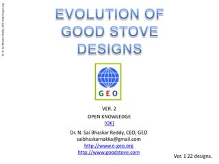 EVOLUTION OF  GOOD STOVE DESIGNS VER. 2  OPEN KNOWLEDGE [OK] Dr. N. Sai Bhaskar Reddy, CEO, GEO saibhaskarnakka@gmail.com http://www.e-geo.org http://www.goodstove.com Ver. 1 22 designs. 