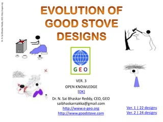EVOLUTION OF  GOOD STOVE DESIGNS VER. 3  OPEN KNOWLEDGE [OK] Dr. N. Sai Bhaskar Reddy, CEO, GEO saibhaskarnakka@gmail.com http://www.e-geo.org http://www.goodstove.com Ver. 1 | 22 designs Ver. 2 | 24 designs 