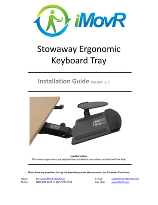 Stowaway Ergonomic
Keyboard Tray
Installation Guide Version 2.0
Installer’s Note:
This manual supersedes any keyboard tray installation instructions included with the desk.
If you have any questions during the assembly process please contact our Customer Care team:
Hours: See www.iMovR.com/hours E-mail: customercare@imovr.com
Phone: (888) 208-6770 or (425) 999-3550 Live chat: www.iMovR.com
 