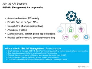 © 2014 IBM Corporation
Join the API Economy
IBM API Management, for on-premise
 Assemble business APIs easily
 Provide Secure or Open APIs
 Control APIs at a fine-grained level
 Analyze API usage
 Manage private, partner, public app developers
 Provide self-service app developer onboarding
What’s new in IBM API Management , for on-premise
 Single console to manage REST & SOAP services and publish to various app developer communities
 Role-based access control and simple deployment architecture
 OAuth 2.0 support for secure APIs and web service discovery from WSRR
 Policy-driven API control & visibility across various environments
 Out of the box Developer Portal customization & Multiple Gateway Clusters
 